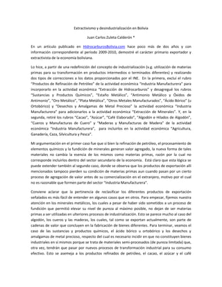 Extractivismo y desindustrialización en Bolivia

                                   Juan Carlos Zuleta Calderón *

En un artículo publicado en HidrocarburosBolivia.com hace poco más de dos años y con
información correspondiente al período 2009-2010, demostré el carácter primario exportador y
extractivista de la economía boliviana.

Lo hice, a partir de una redefinición del concepto de industrialización (v.g. utilización de materias
primas para su transformación en productos intermedios o terminados diferentes) y realizando
dos tipos de correcciones a los datos proporcionados por el INE. En la primera, excluí el rubro
“Productos de Refinación de Petróleo” de la actividad económica “Industria Manufacturera” para
incorporarlo en la actividad económica “Extracción de Hidrocarburos” y desagregué los rubros
“Sustancias y Productos Químicos”, “Estaño Metálico”, “Antimonio Metálico y Óxidos de
Antimonio”, “Oro Metálico”, “Plata Metálica”, “Otros Metales Manufacturados”, “Ácido Bórico” (u
Ortobórico) y “Desechos y Amalgamas de Metal Precioso” la actividad económica “Industria
Manufacturera” para adicionarlos a la actividad económica “Extracción de Minerales”. Y, en la
segunda, retiré los rubros “Cacao”, “Azúcar”, “Café Elaborado”, “Algodón e Hilados de Algodón”,
“Cueros y Manufacturas de Cuero” y “Maderas y Manufacturas de Madera” de la actividad
económica “Industria Manufacturera”, para incluirlos en la actividad económica “Agricultura,
Ganadería, Caza, Silvicultura y Pesca”.

Mi argumentación en el primer caso fue que si bien la refinación de petróleo, el procesamiento de
elementos químicos y la fundición de minerales generan valor agregado, la nueva forma de tales
materiales no cambia la esencia de los mismos como materias primas, razón por la cual no
corresponde incluirlos dentro del sector secundario de la economía. Está claro que esta lógica se
puede extender también al segundo caso, donde se observa que los productos de exportación allí
mencionados tampoco pierden su condición de materias primas aun cuando pasan por un cierto
proceso de agregación de valor antes de su comercialización en el extranjero, motivo por el cual
no es razonable que formen parte del sector “Industria Manufacturera”.

Conviene aclarar que la pertinencia de reclasificar los diferentes productos de exportación
señalados es más fácil de entender en algunos casos que en otros. Para empezar, fijemos nuestra
atención en los minerales metálicos, los cuales a pesar de haber sido sometidos a un proceso de
fundición que permitió elevar su nivel de pureza al máximo posible, no dejan de ser materias
primas a ser utilizadas en ulteriores procesos de industrialización. Esto se parece mucho al caso del
algodón, los cueros y las maderas, los cuales, tal como se exportan actualmente, son parte de
cadenas de valor que concluyen en la fabricación de bienes diferentes. Para terminar, veamos el
caso de las sustancias y productos químicos, el ácido bórico u ortobórico y los desechos y
amalgamas de metal precioso, respecto del cual es necesario incidir en que no constituyen bienes
industriales en sí mismos porque se trata de materiales semi-procesados (de pureza limitada) que,
otra vez, tendrán que pasar por nuevos procesos de transformación industrial para su consumo
efectivo. Esto se asemeja a los productos refinados de petróleo, el cacao, el azúcar y el café
 