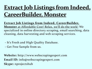 Extract Job Listings from Indeed, CareerBuilder,
Monster at Affordable Cost! Relax, we'll do the work! We
specialized in online directory scraping, email searching, data
cleaning, data harvesting and web scraping services.
- It’s Fresh and High Quality Database.
- Get Free Sample from us.
Website: http://www.webscrapingexpert.com
Email ID: info@webscrapingexpert.com
Skype: nprojectshub
 