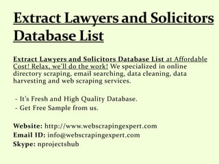 Extract Lawyers and Solicitors Database List at Affordable
Cost! Relax, we'll do the work! We specialized in online
directory scraping, email searching, data cleaning, data
harvesting and web scraping services.
- It’s Fresh and High Quality Database.
- Get Free Sample from us.
Website: http://www.webscrapingexpert.com
Email ID: info@webscrapingexpert.com
Skype: nprojectshub
 