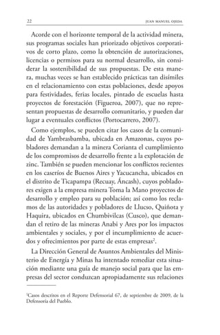 Acorde con el horizonte temporal de la actividad minera,
sus programas sociales han priorizado objetivos corporati-
vos de corto plazo, como la obtención de autorizaciones,
licencias o permisos para su normal desarrollo, sin consi-
derar la sostenibilidad de sus propuestas. De esta mane-
ra, muchas veces se han establecido prácticas tan disímiles
en el relacionamiento con estas poblaciones, desde apoyos
para festividades, ferias locales, pintado de escuelas hasta
proyectos de forestación (Figueroa, 2007), que no repre-
sentan propuestas de desarrollo comunitario, y pueden dar
lugar a eventuales conflictos (Portocarrero, 2007).
Como ejemplos, se pueden citar los casos de la comuni-
dad de Yambrasbamba, ubicada en Amazonas, cuyos po-
bladores demandan a la minera Corianta el cumplimiento
de los compromisos de desarrollo frente a la explotación de
zinc. También se pueden mencionar los conflictos recientes
en los caseríos de Buenos Aires y Yacucancha, ubicados en
el distrito de Ticapampa (Recuay, Áncash), cuyos poblado-
res exigen a la empresa minera Toma la Mano proyectos de
desarrollo y empleo para su población; así como los recla-
mos de las autoridades y pobladores de Llucso, Quiñota y
Haquira, ubicados en Chumbivilcas (Cusco), que deman-
dan el retiro de las mineras Anabi y Ares por los impactos
ambientales y sociales, y por el incumplimiento de acuer-
dos y ofrecimientos por parte de estas empresas2
.
La Dirección General de Asuntos Ambientales del Minis-
terio de Energía y Minas ha intentado remediar esta situa-
ción mediante una guía de manejo social para que las em-
presas del sector conduzcan apropiadamente sus relaciones
2
Casos descritos en el Reporte Defensorial 67, de septiembre de 2009, de la
Defensoría del Pueblo.
22 juan manuel ojeda
 