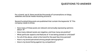For a brand, say X, there would be thousands of conversations on blogs,
websites and social media revolving around X.
Several hundred blog posts are published that contain the keywords “X” This
company needs to know:
- How many of these posts are relevant and actually expressing opinions
about X?
- How many relevant posts are negative, and how many are positive?
- What particular aspects and features of X are being praised or criticized?
- For all of the above, what is the trend for the past few time periods?
- How is my brand perceived among people demographics?
- How is my brand faring against my competitors?
29
QUESTIONS TO ANSWER
 