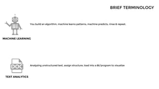 BRIEF TERMINOLOGY
You build an algorithm, machine learns patterns, machine predicts, rinse & repeat.
MACHINE LEARNING
TEXT ANALYTICS
Analyzing unstructured text, assign structure, load into a BI/program to visualize
 