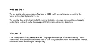 Who are we ?
We are a data science company, founded in 2009– with special interest in making the
world an intelligent place to live in.
We identify data and bring it to light, making it visible, cohesive, comparable and easy to
understand so that it really does support YOU in making the right decisions.
Who am I ?
I am a Practice Lead at JSM for Natural Language Processing & Machine Learning. I have
architected multiple solutions in the area of text analytics for multiple industries like finance,
healthcare, food & beverages & hospitality.
 