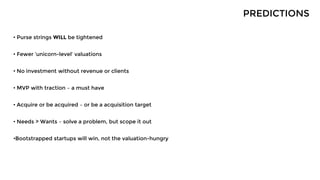 • Purse strings WILL be tightened
• Fewer ‘unicorn-level’ valuations
• No investment without revenue or clients
• MVP with traction – a must have
• Acquire or be acquired – or be a acquisition target
• Needs > Wants – solve a problem, but scope it out
•Bootstrapped startups will win, not the valuation-hungry
PREDICTIONS
 