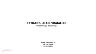 A talk delivered at
IIM Lucknow
24/01/2016
EXTRACT. LOAD. VISUALIZE
Becoming a data ninja
 