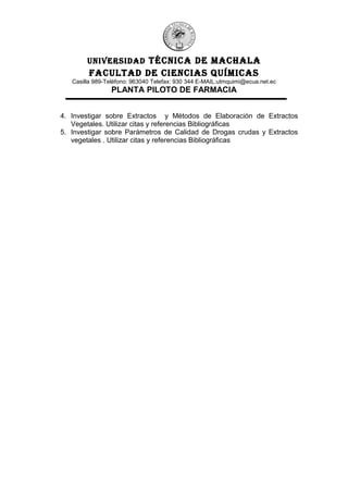 UNIVERSIDAD TÉCNICA DE MACHALA
FACULTAD DE CIENCIAS QUÍMICAS
Casilla 989-Teléfono: 963040 Telefax: 930 344 E-MAIL:utmquimi@ecua.net.ec
PLANTA PILOTO DE FARMACIA
4. Investigar sobre Extractos y Métodos de Elaboración de Extractos
Vegetales. Utilizar citas y referencias Bibliográficas
5. Investigar sobre Parámetros de Calidad de Drogas crudas y Extractos
vegetales . Utilizar citas y referencias Bibliográficas
 