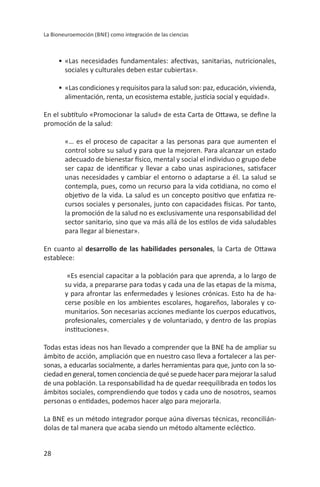 28
bnE
promoción de la salud:
«… es el proceso de capacitar a las personas para que aumenten el
control sobre su salud y para que la mejoren. Para alcanzar un estado
unas necesidades y cambiar el entorno o adaptarse a él. la salud se
-
En cuanto al desarrollo de las habilidades personales
establece:
«Es esencial capacitar a la población para que aprenda, a lo largo de
y para afrontar las enfermedades y lesiones crónicas. Esto ha de ha-
cerse posible en los ambientes escolares, hogareños, laborales y co-
-
sonas, a educarlas socialmente, a darles herramientas para que, junto con la so-
ciedad en general, tomen conciencia de qué se puede hacer para mejorar la salud
de una población. la responsabilidad ha de quedar reequilibrada en todos los
ámbitos sociales, comprendiendo que todos y cada uno de nosotros, seamos
-
 