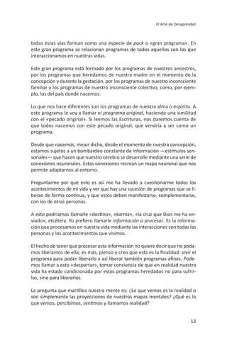 13
El Arte de Desaprender
este gran programa se relacionan programas de todos aquellos con los que
Este gran programa está formado por los programas de nuestros ancestros,
por los programas que heredamos de nuestra madre en el momento de la
concepción y durante la gestación, por los programas de nuestro inconsciente
-
plo, los del país donde nacemos.
lo que nos hace diferentes son los programas de nuestra alma o espíritu. a
, haciendo una similitud
programa.
desde que nacemos, mejor dicho, desde el momento de nuestra concepción,
-
soriales— que hacen que nuestro cerebro se desarrolle mediante una serie de
permite adaptarnos al entorno.
-
con los de otras personas.
-
. Es la informa-
El hecho de tener que procesar esta información no quiere decir que no poda-
-
-
los, sino para liberarlos.
son simplemente las proyecciones de nuestros mapas mentales? ¿Qué es lo
 