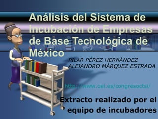 Análisis del Sistema de Incubación de Empresas de Base Tecnológica de México Extracto realizado por el equipo de incubadores PILAR PÉREZ HERNÁNDEZ ALEJANDRO MÁRQUEZ ESTRADA http://www.oei.es/congresoctsi/ 