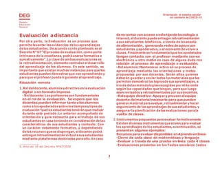 Orientación al sistema escolar
en contexto de COVID-19
3
Evaluación adistancia
Por otra parte, la Evaluación es un proceso que
permite levantar lasevidencias delosaprendizajes
delosestudiantes. Deacuerdo con lo planteado en el
Decreto N°67 “El proceso deevaluación, como parte
intrínseca de la enseñanza, podráusarse formativa o
sumativamente”.La clave de ambas evaluaciones es
la retroalimentación, elemento centralen el desarrollo
del aprendizaje de los alumnos. En este sentido, es
importante que existan muchas instancias para que los
estudiantes puedan demostrar que van aprendiendo y
paraque el profesor puedair guiando el aprendizaje.
Educación remota
1.Rol del docente, alumnosy directivo en laevaluación
digital o en formato impreso
- Rol docente: Losprofesores son fundamentales
en el rol de la evaluación. Se espera que los
docentes puedan informar tantoalosalumnos
como alosapoderados sobrelostiemposy tipos de
evaluación5
que los estudiantes tendrán que realizar
durante este período. Lo anterior acompañado de
orientación y guía necesaria para el trabajo de sus
estudiantes en casa teniendo en consideración de las
características de sus estudiantes y contexto. Con
un carácter netamente formativo, y dependiendo
delosrecursos quese dispongan, el docente podrá
entregar retroalimentaciónvirtual asusestudiantes
mediante plataformas destinadas para ello. En caso
5. Articulo 18 del Decreto N°67/2018
denocontar con acceso aestetipodetecnología o
internet, el docente puedeentregarretroalimentación
a sus estudiantes telefónica, a través de lacanasta
dealimentación, generando redesdeapoyocon
estudiantes y apoderados, o al momento devolver a
clases. Finalmente es fundamental que los apoderados
tengan contacto con el profesor mediante correo
electrónico u otro medio en caso de alguna duda con
relación al proceso de aprendizaje o evaluación.
-Rol alumnos: Mantenerse activo en su proceso de
aprendizaje mediante las orientaciones y metas
propuestas por sus docentes. Serán ellos quienes
deberán guardar y enviar todos los materiales que les
permiten demostrar los logrosde sus aprendizajes, a
través delasmetodologías escogidas por el docente
según las capacidades que tengan, para que luego
sean revisados y retroalimentados por susdocentes.
-Rolequipo directivo: Apoyaryproveeralequipo
docente delmaterial necesario paraquepuedan
generar material paraevaluar, retroalimentar y hacer
seguimiento de los aprendizajes de sus estudiantes, y
asegurar laplanificación delasevaluaciones parala
vuelta de clases.
2. Instrumentos propuestos para evaluar formativamente
Existen diversos instrumentos quesirven para evaluar
los aprendizajes de los estudiantes,a continuación, se
presentan algunos ejemplos:
Recursosparaevaluardisponibles enAprendoenlínea:
-Cierre de cada clase de matemáticas y lenguaje
-Evaluar a través de una prueba en línea cada 4 clases
-Evaluaciones presentes en los Textos escolares (estos
 