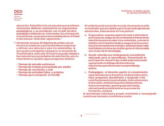 Orientación al sistema escolar
en contexto de COVID-19
6
educación. Estadefinición ylosajustesqueseestimen
necesarios deberán sustentarse en argumentos
pedagógicos y se acordarán con el jefe técnico-
pedagógico debiendo ser informados con anticipación
a losalumnos, sinperjuiciodeloestablecidoen el literal
h) del artículo 18 de este reglamento.”
7. Unhorario encasa.Elobjetivodecontar con un
horario escolaborar aquelasfamiliasseorganicen
y definan una estructura para los estudiantes, la
que ayuda a entregarles certezas en un momento de
incertidumbre como este. El horario se puede adaptar a
lascostumbresy necesidades decada familia, pero lo
importante es cautelar algunosaspectos básicos:
- Tiempo de estudio autónomo
- Tiempo de trabajo acompañado por adulto
- Tiempo de recreación y ocio
- Tiempo de actividad física y artística
- Tiempo para compartir en familia
El rol del docentesetransformamásclaramente en elde
un mediador queacompañay guíalosaprendizajesdesus
estudiantes, básicamente en tres planos6
:
a. Organizativo:suponeprepararlaclasey estimular la
participación, asegurar lascondicionesmínimasdelos
estudiantes paraacceder alos contenidos, conocer la
plataformavirtualdetrabajoy asegurarsedequelos
estudiantestambiénlamanejen,debiendodesarrollar
habilidades mínimasdecarácter generalrelacionadas
con el uso de la tecnología.
b. Social: referidoasuroldegenerar unambiente
adecuado para el aprendizaje, fomentando la
participación, el buen trato,moderandoladiscusión
y generandoundiálogoefectivoentrelos
estudiantes parafavorecerunaprendizaje
activo.
c. Pedagógico: el docente aporta el conocimiento
especializado desu disciplina, focalizaladiscusión,
hace preguntas desafiantes y responde a las
contribuciones delosestudiantes, ledacoherenciaa
ladiscusión, sintetizalospuntosdestacandolos
temas emergentes, generagruposdetrabajo,
retroalimenta al estudiante en su proceso de
formación, conduce
el aprendizaje individual y grupal, orientando y aconsejando
cuando sea necesario,monitorea y evalúa
 