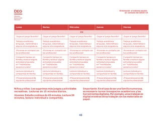 Orientación al sistema escolar
en contexto de COVID-19
43
Lunes Martes Miércoles Jueves Viernes
PM
¡Jugar al juego favorito! ¡Jugar al juego favorito! ¡Jugar al juego favorito! ¡Jugar al juego favorito! ¡Jugar al juego favorito!
Trabajo académico:
lenguaje, matemática o
alguna otra asignatura.
Trabajo académico:
lenguaje, matemática o
alguna otra asignatura.
Trabajo académico:
lenguaje, matemática o
alguna otra asignatura.
Trabajo académico:
lenguaje, matemática o
alguna otra asignatura.
Trabajo académico:
lenguaje, matemática o
alguna otra asignatura.
¡Ponerse en contacto con
los profesores!
¡Ponerse en contacto con
los profesores!
¡Ponerse en contacto con
los profesores!
¡Ponerse en contacto con
los profesores!
¡Ponerse en contacto con
los profesores!
Compartir tiempo en
familia y realizar alguna
actividad propuesta
en “habilidades
socioemocionales”
Compartir tiempo en
familia y realizar alguna
actividad propuesta
en “habilidades
socioemocionales”
Compartir tiempo en
familia y realizar alguna
actividad propuesta
en “habilidades
socioemocionales”
Compartir tiempo en
familia y realizar alguna
actividad propuesta
en “habilidades
socioemocionales”
Compartir tiempo en
familia y realizar alguna
actividad propuesta
en “habilidades
socioemocionales”
Lectura individual o
compartida enfamilia.
Lectura individual o
compartida en familia.
Lectura individual o
compartida en familia.
Lectura individual o
compartida en familia.
Lectura individual o
compartida en familia.
¡Prepararsepara eldía
siguiente ydescansar!
¡Prepararsepara eldía
siguiente ydescansar!
¡Prepararsepara eldía
siguiente ydescansar!
¡Prepararsepara eldía
siguiente ydescansar!
¡Prepararsepara eldía
siguiente ydescansar!
Niños y niñas: Les sugerimos más juegos y actividades
recreativas. Lecturas de 15 minutos diarios.
Jóvenes: Estudio continuo de 45 minutos. Lectura 30
minutos, lectura individual o compartida.
Importante: En el caso deser unafamilianumerosa,
es necesario turnar losespacios académicos y las
herramientas digitales. Por ejemplo; unostrabajanen
digital mientras otros trabajan con los materiales en
papel.
43
 