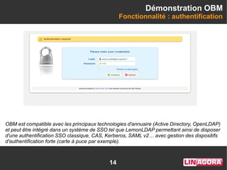 14
Démonstration OBM
Fonctionnalité : authentification
OBM est compatible avec les principaux technologies d'annuaire (Active Directory, OpenLDAP)
et peut être intégré dans un système de SSO tel que LemonLDAP permettant ainsi de disposer
d'une authentification SSO classique, CAS, Kerberos, SAML v2… avec gestion des dispositifs
d'authentification forte (carte à puce par exemple).
 