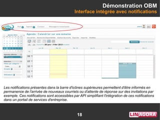 18
Démonstration OBM
Interface intégrée avec notifications
Les notifications présentes dans la barre d'icônes supérieures permettent d'être informés en
permanence de l'arrivée de nouveaux courriels ou d'attente de réponse sur des invitations par
exemple. Ces notifications sont accessibles par API simplifiant l'intégration de ces notifications
dans un portail de services d'entreprise.
 