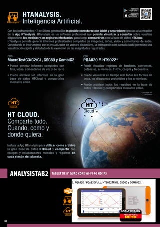 ANALYSISTAB2 TABLET DE 8” QUAD CORE WI-FI 4G HD IPS
Tablet con APP HTANALYSIS para MACROTEST G1 / G2 / G3, PQA820 / PQA820FULL, HT9022TRMS, GSC60 y COMBIG2.
Características Tablet
-- CPU: MTK8735 Quad Core 1.3Ghz Cortex-A53
-- GPU: Mali-T720
-- RAM: 2GB DDR3
-- Red móvil: 4G
-- Memoria interna: 16 GB
-- Memoria externa: Slot MicroSD
-- Display: 8" LCD 800x1280 IPS 												
	 Pantalla táctil capacitivo
-- OS: Android 5.1 Lollipop
-- Fotocámara: 2MP (Frontal), 5MP (Posterior) PRECIO VENTA
NETO
ANALYSISTAB2
Cód. HT: 2042
*Compatible sólo
con Android
HTANALYSIS.
Inteligencia Artificial.
CON
PQA820 Y HT9022*
Con los instrumentos HT de última generación es posible conectarse con tablet y smartphone gracias a la creación
de la App HTanalysis. HTanalysis es un software profesional que permite visualizar y consultar sobre vuestros
dispositivos las medidas y los registros efectuados, para luego compartirlos con la base de datos HTCloud.
HTanalysis permite generar informes profesionales completos de imágenes, textos, vídeo y comentarios de audio.
Conectando el instrumento con el visualizador de vuestro dispositivo, la interacción con pantalla táctil permitirá una
visualización rápida y detallada de la evolución de las magnitudes registradas.
• Puede visualizar registros de tensiones, corrientes,
potencias, armónicos, THD%, cosphi y frecuencia.
• Puede visualizar en tiempo real todas las formas de
onda, los diagramas vectoriales y los armónicos.
• Puede archivar todos los registros en la base de
datos HTCloud y compartirlos mediante email.
CON
MacroTestG3/G2/G1, GSC60 y CombiG2
• Puede generar informes completos con
foto, vídeo, comentarios de voz y de texto
• Puede archivar los informes en la gran
base de datos HTCloud y compartirlos
mediante email.
HT CLOUD.
Comparte todo.
Cuando, como y
donde quiera.
Instala la App HTanalysis para utilizar como archivo
la gran base de datos HTCloud y compartir con
colegas y colaboradores medidas y registros en
cada rincón del planeta.
disponibile su
disponibile su
12
 