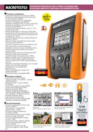 Funciones y características
-- Continuidad conductores de protección a 200mA
-- Resistencia de Aislamiento con tensión de prueba 	
	 50, 100, 250, 500, 1000VCC
-- Prueba sobre RCD tipo A, AC, B Generales, 		
	 Selectivos y Retardados hasta 1000mA
-- Impedancia Línea/Bucle P-N, P-P, P-PE y cálculo Ipsc
-- Impedancia Línea/Bucle a alta resolución (con 	
	 accesorio opcional IMP57)
-- Prueba sobre protecciones MCB curva B, C, D, K y 	
	 fusibles tipo gG y aM
-- Verificación del poder de corte de las protecciones
-- Prueba I2t para verificar condiciones de cortocircuito
-- Verificación de la coordinación de las protecciones en	
	 los sistemas TT, TN y IT 	
-- Verificación protecciones de los contactos indirectos en 	
	 sistemas TT, TN y IT
-- Selección longitud, tipo/aislamiento cable, tiempo 	
	 intervención de la protección
-- Prueba AUTO (Resistencia de tierra sin intervención del 	
	 RCD, salto del RCD y prueba de aislamiento) 	
-- Resistencia de tierra con picas y resistividad terreno
-- Resistencia de sondas de tierra (con accesorio 	
	 opcional T2100)
-- Resistencia bucle de tierra sin la intervención RCD
-- Indicación sentido cíclico de las fases 	
-- Corriente de fugas (con accesorio opc. HT96U)
-- Medida en tiempo real de los parámetros de red 	
	 eléctrica: Potencia (activa, reactiva y aparente), 	
	 armónicos hasta el 25º y THD%, factor de potencia, 	
	 cosfi, etc.
-- Parámetros ambientales (temperatura aire, humedad 	
	 relativa, Lux) con sondas opcionales
-- Visualizador TFT con pantalla táctil
-- Memoria interna
-- Interfaz óptica/USB para conexión a PC
-- Interfaz óptica/WiFi
-- Alimentación baterías recargables NiMH		
							
Accesorios en dotación
-- Cable 3 hilos con toma: C2033X
-- Conjunto 4 cables + 4 cocodrilos + 2 puntas: 	
	UNIVERSALKITG3
-- Conjunto 4 cables + 4 picas metálicas: 		
	KITTERRNE
-- Punta remota activación prueba: PR400
-- Puntero para pantalla táctil: PT400
-- Maleta de transporte: VA507
-- Programa de gestión para Windows + 		
	 cable óptico/USB C2006: TOPVIEW2006
-- Bat. recargables 1.2V NiMH tipo AA, 6u.
-- Cargador de baterías externo
-- Guía rápida de funcionamiento
-- Manual de instrucciones sobre CD-ROM
-- Certificado de calibración ISO9000			
					 		
Accesorios Opcionales
-- Accesorio para Impedancia Bucle a alta 		
	 resolución: IMP57
-- Pinza estándar 1-100-1000ACA, 			
	 diámetro 54mm : HT96U
-- Sonda para medida Temperatura/			
	 Humedad: HT52/05
-- Sonda medida Iluminación (Lux): HT53/05
-- Accesorio conexión óptico/WiFi
-- Pinza para medida resistencia sondas 		
	 de tierra: T2100
-- Conector terminación magnética: 606 IEC
-- Conector para prolongación cable 			
	 banana: 1066 IEC
-- Conjunto de cinta para el uso del 			
	 instrumento colgado al cuello: SP400
-- Etc...
MACROTESTG3 INSTRUMENTOS PROFESIONALES PARA LA PRUEBA DE SEGURIDAD SOBRE
INSTALACIONES DOMÉSTICAS E INDUSTRIALES CON CONEXIÓN ÓPTICA/WIFI
Pantalla táctil
Todas las medidas al alcance del dedo
Guardado de memoria con estructura tipo
árbol con teclado virtual
Transferencia de datos a PC a través de
conexión óptico/USB u óptico/Wifi
EARTH medida de la resistencia de tierra
con picas (Telurómetro)
PRECIO VENTA
NETO
MACROTESTG3
Cód. HT: 0180
CON
PANTALLA
TÁCTIL
COLOR
PRECIO VENTA
NETO
T2100
Cód. HT: 0306
T2100
Pinza para la
medida de
tierras paralelas
Para conexión a
Macrotest
G1/G2/G3
13
 