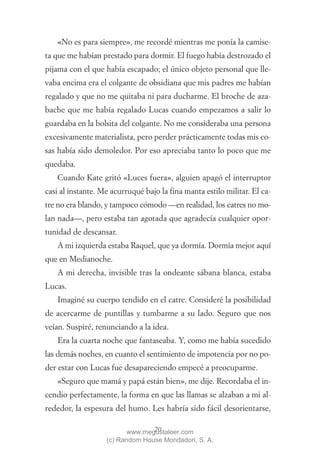 «No es para siempre», me recordé mientras me ponía la camise-
ta que me habían prestado para dormir. El fuego había destrozado el
pijama con el que había escapado; el único objeto personal que lle-
vaba encima era el colgante de obsidiana que mis padres me habían
regalado y que no me quitaba ni para ducharme. El broche de aza-
bache que me había regalado Lucas cuando empezamos a salir lo
guardaba en la bolsita del colgante. No me consideraba una persona
excesivamente materialista, pero perder prácticamente todas mis co-
sas había sido demoledor. Por eso apreciaba tanto lo poco que me
quedaba.
    Cuando Kate gritó «Luces fuera», alguien apagó el interruptor
casi al instante. Me acurruqué bajo la fina manta estilo militar. El ca-
tre no era blando, y tampoco cómodo —en realidad, los catres no mo-
lan nada—, pero estaba tan agotada que agradecía cualquier opor-
tunidad de descansar.
    A mi izquierda estaba Raquel, que ya dormía. Dormía mejor aquí
que en Medianoche.
    A mi derecha, invisible tras la ondeante sábana blanca, estaba
Lucas.
    Imaginé su cuerpo tendido en el catre. Consideré la posibilidad
de acercarme de puntillas y tumbarme a su lado. Seguro que nos
veían. Suspiré, renunciando a la idea.
    Era la cuarta noche que fantaseaba. Y, como me había sucedido
las demás noches, en cuanto el sentimiento de impotencia por no po-
der estar con Lucas fue desapareciendo empecé a preocuparme.
    «Seguro que mamá y papá están bien», me dije. Recordaba el in-
cendio perfectamente, la forma en que las llamas se alzaban a mi al-
rededor, la espesura del humo. Les habría sido fácil desorientarse,

                                 20
                          www.megustaleer.com
                   (c) Random House Mondadori, S. A.
 
