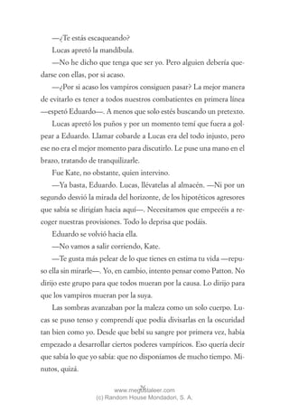 —¿Te estás escaqueando?
    Lucas apretó la mandíbula.
    —No he dicho que tenga que ser yo. Pero alguien debería que-
darse con ellas, por si acaso.
    —¿Por si acaso los vampiros consiguen pasar? La mejor manera
de evitarlo es tener a todos nuestros combatientes en primera línea
—espetó Eduardo—. A menos que solo estés buscando un pretexto.
    Lucas apretó los puños y por un momento temí que fuera a gol-
pear a Eduardo. Llamar cobarde a Lucas era del todo injusto, pero
ese no era el mejor momento para discutirlo. Le puse una mano en el
brazo, tratando de tranquilizarle.
    Fue Kate, no obstante, quien intervino.
    —Ya basta, Eduardo. Lucas, llévatelas al almacén. —Ni por un
segundo desvió la mirada del horizonte, de los hipotéticos agresores
que sabía se dirigían hacia aquí—. Necesitamos que empecéis a re-
coger nuestras provisiones. Todo lo deprisa que podáis.
    Eduardo se volvió hacia ella.
    —No vamos a salir corriendo, Kate.
    —Te gusta más pelear de lo que tienes en estima tu vida —repu-
so ella sin mirarle—. Yo, en cambio, intento pensar como Patton. No
dirijo este grupo para que todos mueran por la causa. Lo dirijo para
que los vampiros mueran por la suya.
    Las sombras avanzaban por la maleza como un solo cuerpo. Lu-
cas se puso tenso y comprendí que podía divisarlas en la oscuridad
tan bien como yo. Desde que bebí su sangre por primera vez, había
empezado a desarrollar ciertos poderes vampíricos. Eso quería decir
que sabía lo que yo sabía: que no disponíamos de mucho tiempo. Mi-
nutos, quizá.

                                 26
                          www.megustaleer.com
                   (c) Random House Mondadori, S. A.
 