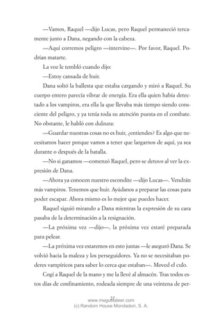 —Vamos, Raquel —dijo Lucas, pero Raquel permaneció terca-
mente junto a Dana, negando con la cabeza.
   —Aquí corremos peligro —intervine—. Por favor, Raquel. Po-
drían matarte.
   La voz le tembló cuando dijo:
   —Estoy cansada de huir.
   Dana soltó la ballesta que estaba cargando y miró a Raquel. Su
cuerpo entero parecía vibrar de energía. Era ella quien había detec-
tado a los vampiros, era ella la que llevaba más tiempo siendo cons-
ciente del peligro, y ya tenía toda su atención puesta en el combate.
No obstante, le habló con dulzura:
   —Guardar nuestras cosas no es huir, ¿entiendes? Es algo que ne-
cesitamos hacer porque vamos a tener que largarnos de aquí, ya sea
durante o después de la batalla.
   —No si ganamos —comenzó Raquel, pero se detuvo al ver la ex-
presión de Dana.
   —Ahora ya conocen nuestro escondite —dijo Lucas—. Vendrán
más vampiros. Tenemos que huir. Ayúdanos a preparar las cosas para
poder escapar. Ahora mismo es lo mejor que puedes hacer.
   Raquel siguió mirando a Dana mientras la expresión de su cara
pasaba de la determinación a la resignación.
   —La próxima vez —dijo—, la próxima vez estaré preparada
para pelear.
   —La próxima vez estaremos en esto juntas —le aseguró Dana. Se
volvió hacia la maleza y los perseguidores. Ya no se necesitaban po-
deres vampíricos para saber lo cerca que estaban—. Moved el culo.
   Cogí a Raquel de la mano y me la llevé al almacén. Tras todos es-
tos días de confinamiento, rodeada siempre de una veintena de per-

                                  27
                          www.megustaleer.com
                   (c) Random House Mondadori, S. A.
 