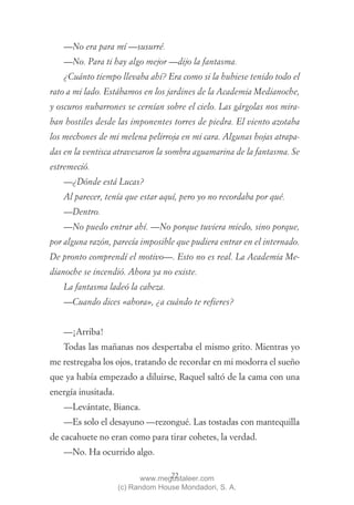 —No era para mí —susurré.
   —No. Para ti hay algo mejor —dijo la fantasma.
   ¿Cuánto tiempo llevaba ahí? Era como si la hubiese tenido todo el
rato a mi lado. Estábamos en los jardines de la Academia Medianoche,
y oscuros nubarrones se cernían sobre el cielo. Las gárgolas nos mira-
ban hostiles desde las imponentes torres de piedra. El viento azotaba
los mechones de mi melena pelirroja en mi cara. Algunas hojas atrapa-
das en la ventisca atravesaron la sombra aguamarina de la fantasma. Se
estremeció.
   —¿Dónde está Lucas?
   Al parecer, tenía que estar aquí, pero yo no recordaba por qué.
   —Dentro.
   —No puedo entrar ahí. —No porque tuviera miedo, sino porque,
por alguna razón, parecía imposible que pudiera entrar en el internado.
De pronto comprendí el motivo—. Esto no es real. La Academia Me-
dianoche se incendió. Ahora ya no existe.
   La fantasma ladeó la cabeza.
   —Cuando dices «ahora», ¿a cuándo te refieres?


   —¡Arriba!
   Todas las mañanas nos despertaba el mismo grito. Mientras yo
me restregaba los ojos, tratando de recordar en mi modorra el sueño
que ya había empezado a diluirse, Raquel saltó de la cama con una
energía inusitada.
   —Levántate, Bianca.
   —Es solo el desayuno —rezongué. Las tostadas con mantequilla
de cacahuete no eran como para tirar cohetes, la verdad.
   —No. Ha ocurrido algo.

                                   22
                            www.megustaleer.com
                     (c) Random House Mondadori, S. A.
 