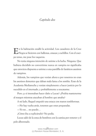 Capítulo dos




     n la habitación estalló la actividad. Los cazadores de la Cruz
E    Negra se hicieron con ballestas, estacas y cuchillos. Con el cuer-
po tenso, me puse los vaqueros.
   No tenía ninguna intención de unirme a la lucha. Ninguna. Que
hubiera decidido no convertirme nunca en vampira no significaba
que estuviera dispuesta a unirme a una pandilla de fanáticos asesinos
de vampiros.
   Además, los vampiros que venían ahora a por nosotros no eran
los asesinos dementes que daban mala fama a los zombis. Eran de la
Academia Medianoche y venían simplemente a hacer justicia por lo
sucedido en el internado, y probablemente a rescatarme.
   Pero ¿y si intentaban hacer daño a Lucas? ¿Podría mantenerme
al margen mientras atacaban al hombre que amaba?
   A mi lado, Raquel empuñó una estaca con manos temblorosas.
   —No hay vuelta atrás, tenemos que estar preparadas.
   —Yo no… no puedo…
   ¿Cómo iba a explicárselo? No podía.
   Lucas salió de la zona de hombres con la camisa por remeter y el
pelo alborotado.

                                 24
                          www.megustaleer.com
                   (c) Random House Mondadori, S. A.
 