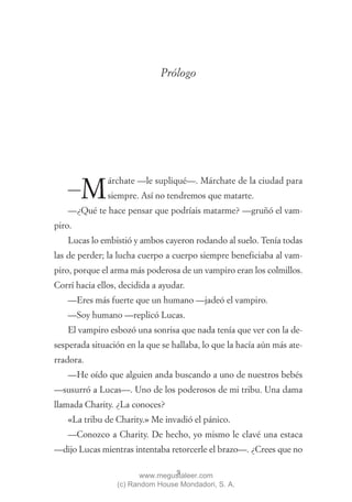 Prólogo




               árchate —le supliqué—. Márchate de la ciudad para
   —    M      siempre. Así no tendremos que matarte.
   —¿Qué te hace pensar que podríais matarme? —gruñó el vam-
piro.
   Lucas lo embistió y ambos cayeron rodando al suelo. Tenía todas
las de perder; la lucha cuerpo a cuerpo siempre beneficiaba al vam-
piro, porque el arma más poderosa de un vampiro eran los colmillos.
Corrí hacia ellos, decidida a ayudar.
   —Eres más fuerte que un humano —jadeó el vampiro.
   —Soy humano —replicó Lucas.
   El vampiro esbozó una sonrisa que nada tenía que ver con la de-
sesperada situación en la que se hallaba, lo que la hacía aún más ate-
rradora.
   —He oído que alguien anda buscando a uno de nuestros bebés
—susurró a Lucas—. Uno de los poderosos de mi tribu. Una dama
llamada Charity. ¿La conoces?
   «La tribu de Charity.» Me invadió el pánico.
   —Conozco a Charity. De hecho, yo mismo le clavé una estaca
—dijo Lucas mientras intentaba retorcerle el brazo—. ¿Crees que no

                                 9
                        www.megustaleer.com
                 (c) Random House Mondadori, S. A.
 