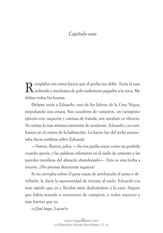 Capítulo uno




     esoplaba con tanta fuerza que el pecho me dolía. Tenía la cara
R    ardiendo y mechones de pelo sudoriento pegados a la nuca. Me
dolían todos los huesos.
   Delante tenía a Eduardo, uno de los líderes de la Cruz Negra,
empuñando una estaca. Sus cazadores de vampiros, un variopinto
ejército con vaqueros y camisas de franela, nos miraban en silencio.
No tenían la más mínima intención de ayudarme. Eduardo y yo está-
bamos en el centro de la habitación. La fuerte luz del techo proyec-
taba duras sombras sobre Eduardo.
   —Vamos, Bianca, pelea. —Su voz podía sonar como un gruñido
cuando quería, y las palabras rebotaron en el suelo de cemento y las
paredes metálicas del almacén abandonado—. Esta es una lucha a
muerte. ¿No piensas detenerme siquiera?
   Si me arrojaba sobre él para tratar de arrebatarle el arma o de-
rribarle, le daría la oportunidad de tirarme al suelo. Eduardo era
más rápido que yo y llevaba años dedicándose a la caza. Seguro
que había matado a centenares de vampiros, y todos mayores y
más fuertes que yo.
   «¿Qué hago, Lucas?»

                                11
                        www.megustaleer.com
                 (c) Random House Mondadori, S. A.
 