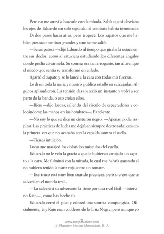 Pero no me atreví a buscarle con la mirada. Sabía que si desviaba
los ojos de Eduardo un solo segundo, el combate habría terminado.
   Di dos pasos hacia atrás, pero tropecé. Los zapatos que me ha-
bían prestado me iban grandes y uno se me salió.
   —Serás patosa —dijo Eduardo al tiempo que giraba la estaca en-
tre sus dedos, como si estuviera estudiando los diferentes ángulos
donde podía clavármela. Su sonrisa era tan arrogante, tan altiva, que
el miedo que sentía se transformó en enfado.
   Agarré el zapato y se lo lancé a la cara con todas mis fuerzas.
   Le di en toda la nariz y nuestro público estalló en carcajadas. Al-
gunos aplaudieron. La tensión desapareció un instante y volví a ser
parte de la banda, o eso creían ellos.
   —Bien —dijo Lucas, saliendo del círculo de espectadores y co-
locándome las manos en los hombros—. Excelente.
   —No soy lo que se dice un cinturón negro. —Apenas podía res-
pirar. Las prácticas de lucha me dejaban siempre destrozada; esta era
la primera vez que no acababa con la espalda contra el suelo.
   —Tienes intuición.
   Lucas me masajeó los doloridos músculos del cuello.
   Eduardo no le veía la gracia a que le hubieran arrojado un zapa-
to a la cara. Me fulminó con la mirada, lo cual me habría asustado si
no hubiera tenido la nariz roja como un tomate.
   —Ese truco está muy bien cuando practicas, pero si crees que te
salvará en el mundo real…
   —La salvará si su adversario la tiene por una rival fácil —intervi-
no Kate—, como has hecho tú.
   Eduardo cerró el pico y esbozó una sonrisa compungida. Ofi-
cialmente, él y Kate eran colíderes de la Cruz Negra, pero aunque yo

                                 12
                          www.megustaleer.com
                   (c) Random House Mondadori, S. A.
 