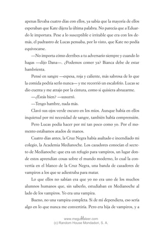 apenas llevaba cuatro días con ellos, ya sabía que la mayoría de ellos
esperaban que Kate dijera la última palabra. No parecía que a Eduar-
do le importara. Pese a lo susceptible e irritable que era con los de-
más, el padrastro de Lucas pensaba, por lo visto, que Kate no podía
equivocarse.
   —No importa cómo derribes a tu adversario siempre y cuando lo
hagas —dijo Dana—. ¿Podemos comer ya? Bianca debe de estar
hambrienta.
   Pensé en sangre —espesa, roja y caliente, más sabrosa de lo que
la comida podría serlo nunca— y me recorrió un escalofrío. Lucas se
dio cuenta y me atrajo por la cintura, como si quisiera abrazarme.
   —¿Estás bien? —susurró.
   —Tengo hambre, nada más.
   Clavó sus ojos verde oscuro en los míos. Aunque había en ellos
inquietud por mi necesidad de sangre, también había comprensión.
   Pero Lucas podía hacer por mí tan poco como yo. Por el mo-
mento estábamos atados de manos.
   Cuatro días antes, la Cruz Negra había asaltado e incendiado mi
colegio, la Academia Medianoche. Los cazadores conocían el secre-
to de Medianoche: que era un refugio para vampiros, un lugar don-
de estos aprendían cosas sobre el mundo moderno, lo cual la con-
vertía en el blanco de la Cruz Negra, una banda de cazadores de
vampiros a los que se adiestraba para matar.
   Lo que ellos no sabían era que yo no era uno de los muchos
alumnos humanos que, sin saberlo, estudiaban en Medianoche al
lado de los vampiros. Yo era una vampira.
   Bueno, no una vampira completa. Si de mí dependiera, eso sería
algo en lo que nunca me convertiría. Pero era hija de vampiros, y a

                                13
                        www.megustaleer.com
                 (c) Random House Mondadori, S. A.
 