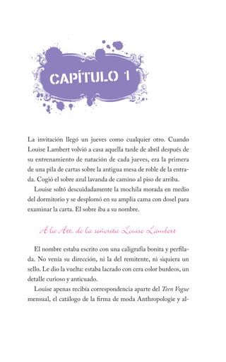 caPÍTulO 1



La invitación llegó un jueves como cualquier otro. Cuando
Louise Lambert volvió a casa aquella tarde de abril después de
su entrenamiento de natación de cada jueves, era la primera
de una pila de cartas sobre la antigua mesa de roble de la entra-
da. Cogió el sobre azul lavanda de camino al piso de arriba.
  Louise soltó descuidadamente la mochila morada en medio
del dormitorio y se desplomó en su amplia cama con dosel para
examinar la carta. El sobre iba a su nombre.




  El nombre estaba escrito con una caligrafía bonita y perfila-
da. No venía su dirección, ni la del remitente, ni siquiera un
sello. Le dio la vuelta: estaba lacrado con cera color burdeos, un
detalle curioso y anticuado.
  Louise apenas recibía correspondencia aparte del Teen Vogue
mensual, el catálogo de la firma de moda Anthropologie y al-
 