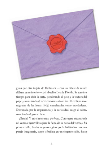 guna que otra tarjeta de Hallmark —con un billete de veinte
dólares en su interior— del abuelito Leo de Florida. Se tomó su
tiempo para abrir la carta, ponderando el peso y la textura del
papel, examinando el lacre como una científica. Parecía un mo-
nograma de las letras M G, entrelazadas como enredaderas.
Dominada por la impaciencia y la curiosidad, rasgó el sobre,
rompiendo el grueso lacre.
  ¡Genial! Y en el momento perfecto. Con suerte encontraría
un vestido maravilloso para la fiesta de su curso del viernes. Su
primer baile. Louise se puso a girar por la habitación con una
pareja imaginaria, como si bailase en un elegante salón, hasta



                               4
 