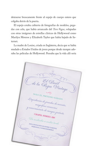 detenerse bruscamente frente al espejo de cuerpo entero que
colgaba detrás de la puerta.
  El espejo estaba cubierto de fotografías de modelos, pega-
das con celo, que había arrancado del Teen Vogue, solapadas
con otras imágenes de estrellas clásicas de Hollywood como
Marilyn Monroe y Elizabeth Taylor que había bajado de In-
ternet.
  La madre de Louise, criada en Inglaterra, decía que se había
mudado a Estados Unidos de joven porque desde siempre ado-
raba las películas de Hollywood. Pensaba que la vida allí sería




                          E
                    de la Rl Baúl
                            opa Vin
                                    tage
                        Solo
                                     3
                               el pr
                                     óx   imo S
                Liquida                         ábad
                                                     o
                         ción de pr
                                    en
                       magnífico das de ensueño,
               y asesoram        s acceso
                          iento de im rios
                                      agen grat
                      Chap
                                                uito
                           el St
                                 reet,
                                       220
                De medi
                          odía a me
                 eSta
                                     dia tarde
                      invit
                           aCión
                    perSo         eS eS
                          nal e         triCt
                                intra        amen
                                      nSfer      te
                                            ible

                                 5
 