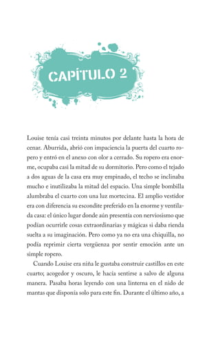 caPÍTulO 2



Louise tenía casi treinta minutos por delante hasta la hora de
cenar. Aburrida, abrió con impaciencia la puerta del cuarto ro-
pero y entró en el anexo con olor a cerrado. Su ropero era enor-
me, ocupaba casi la mitad de su dormitorio. Pero como el tejado
a dos aguas de la casa era muy empinado, el techo se inclinaba
mucho e inutilizaba la mitad del espacio. Una simple bombilla
alumbraba el cuarto con una luz mortecina. El amplio vestidor
era con diferencia su escondite preferido en la enorme y ventila-
da casa: el único lugar donde aún presentía con nerviosismo que
podían ocurrirle cosas extraordinarias y mágicas si daba rienda
suelta a su imaginación. Pero como ya no era una chiquilla, no
podía reprimir cierta vergüenza por sentir emoción ante un
simple ropero.
  Cuando Louise era niña le gustaba construir castillos en este
cuarto; acogedor y oscuro, le hacía sentirse a salvo de alguna
manera. Pasaba horas leyendo con una linterna en el nido de
mantas que disponía solo para este fin. Durante el último año, a
 