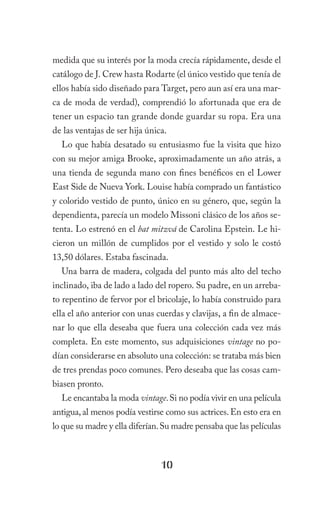 medida que su interés por la moda crecía rápidamente, desde el
catálogo de J. Crew hasta Rodarte (el único vestido que tenía de
ellos había sido diseñado para Target, pero aun así era una mar-
ca de moda de verdad), comprendió lo afortunada que era de
tener un espacio tan grande donde guardar su ropa. Era una
de las ventajas de ser hija única.
  Lo que había desatado su entusiasmo fue la visita que hizo
con su mejor amiga Brooke, aproximadamente un año atrás, a
una tienda de segunda mano con fines benéficos en el Lower
East Side de Nueva York. Louise había comprado un fantástico
y colorido vestido de punto, único en su género, que, según la
dependienta, parecía un modelo Missoni clásico de los años se-
tenta. Lo estrenó en el bat mitzvá de Carolina Epstein. Le hi-
cieron un millón de cumplidos por el vestido y solo le costó
13,50 dólares. Estaba fascinada.
  Una barra de madera, colgada del punto más alto del techo
inclinado, iba de lado a lado del ropero. Su padre, en un arreba-
to repentino de fervor por el bricolaje, lo había construido para
ella el año anterior con unas cuerdas y clavijas, a fin de almace-
nar lo que ella deseaba que fuera una colección cada vez más
completa. En este momento, sus adquisiciones vintage no po-
dían considerarse en absoluto una colección: se trataba más bien
de tres prendas poco comunes. Pero deseaba que las cosas cam-
biasen pronto.
  Le encantaba la moda vintage. Si no podía vivir en una película
antigua, al menos podía vestirse como sus actrices. En esto era en
lo que su madre y ella diferían. Su madre pensaba que las películas



                                10
 