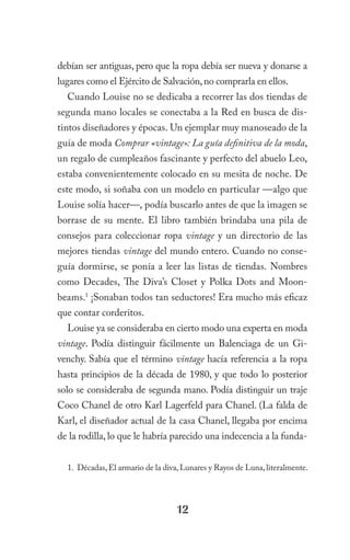 debían ser antiguas, pero que la ropa debía ser nueva y donarse a
lugares como el Ejército de Salvación, no comprarla en ellos.
  Cuando Louise no se dedicaba a recorrer las dos tiendas de
segunda mano locales se conectaba a la Red en busca de dis-
tintos diseñadores y épocas. Un ejemplar muy manoseado de la
guía de moda Comprar «vintage»: La guía definitiva de la moda,
un regalo de cumpleaños fascinante y perfecto del abuelo Leo,
estaba convenientemente colocado en su mesita de noche. De
este modo, si soñaba con un modelo en particular —algo que
Louise solía hacer—, podía buscarlo antes de que la imagen se
borrase de su mente. El libro también brindaba una pila de
consejos para coleccionar ropa vintage y un directorio de las
mejores tiendas vintage del mundo entero. Cuando no conse-
guía dormirse, se ponía a leer las listas de tiendas. Nombres
como Decades, The Diva’s Closet y Polka Dots and Moon-
beams.1 ¡Sonaban todos tan seductores! Era mucho más eficaz
que contar corderitos.
  Louise ya se consideraba en cierto modo una experta en moda
vintage. Podía distinguir fácilmente un Balenciaga de un Gi-
venchy. Sabía que el término vintage hacía referencia a la ropa
hasta principios de la década de 1980, y que todo lo posterior
solo se consideraba de segunda mano. Podía distinguir un traje
Coco Chanel de otro Karl Lagerfeld para Chanel. (La falda de
Karl, el diseñador actual de la casa Chanel, llegaba por encima
de la rodilla, lo que le habría parecido una indecencia a la funda-


  1. Décadas, El armario de la diva, Lunares y Rayos de Luna, literalmente.




                                  12
 