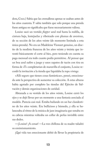 dora, Coco.) Sabía que las cremalleras apenas se usaban antes de
los años cuarenta. Y sabía también que solo porque una prenda
fuese antigua no significaba que fuese necesariamente valiosa.
  Louise sacó un vestido flapper azul real hasta la rodilla, de
cintura baja, lentejuelas y ribeteado con plumas de avestruz,
de su sección de los años veinte (de momento limitada a esta
única prenda). No era un Madeleine Vionnet genuino, un dise-
ño de la modista francesa de los años veinte y treinta que in-
ventó básicamente el corte al bies, pero teniendo en cuenta su
paga mensual era todo cuanto podía permitirse. Al pensar que
un boa azul zafiro a juego y unos zapatos de tacón con tira en
forma de «T» completarían de maravilla el conjunto, Louise re-
cordó la invitación a la tienda que liquidaba la ropa vintage.
  «Allí seguro que tienen cosas fantásticas», pensó, emociona-
da ante la perspectiva de aumentar su colección. A estas alturas
había agotado por completo las tiendas del Ejército de Sal-
vación y demás organizaciones de caridad.
  Abrazada a su vestido de los años veinte, Louise cerró los
ojos y se dejó llevar por un momento a una fantasía asociada al
modelo. Parecía casi real. Estaba bailando en un bar clandesti-
no de los años veinte. Era bullicioso y húmedo, y ella se ba-
lanceaba al ritmo de la música de jazz imaginaria que sonaba en
su cabeza mientras volteaba un collar de perlas invisible entre
sus dedos.
  —¡Louise! ¡A cenar! —La voz chillona de su madre taladró
su ensimismamiento.
  ¡Qué vida tan emocionante debió de llevar la propietaria de



                               13
 