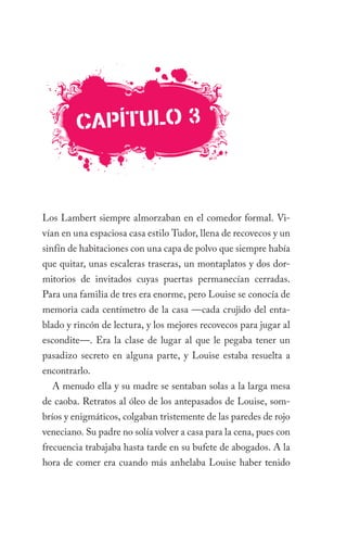 caPÍTulO 3



Los Lambert siempre almorzaban en el comedor formal. Vi-
vían en una espaciosa casa estilo Tudor, llena de recovecos y un
sinfín de habitaciones con una capa de polvo que siempre había
que quitar, unas escaleras traseras, un montaplatos y dos dor-
mitorios de invitados cuyas puertas permanecían cerradas.
Para una familia de tres era enorme, pero Louise se conocía de
memoria cada centímetro de la casa —cada crujido del enta-
blado y rincón de lectura, y los mejores recovecos para jugar al
escondite—. Era la clase de lugar al que le pegaba tener un
pasadizo secreto en alguna parte, y Louise estaba resuelta a
encontrarlo.
  A menudo ella y su madre se sentaban solas a la larga mesa
de caoba. Retratos al óleo de los antepasados de Louise, som-
bríos y enigmáticos, colgaban tristemente de las paredes de rojo
veneciano. Su padre no solía volver a casa para la cena, pues con
frecuencia trabajaba hasta tarde en su bufete de abogados. A la
hora de comer era cuando más anhelaba Louise haber tenido
 