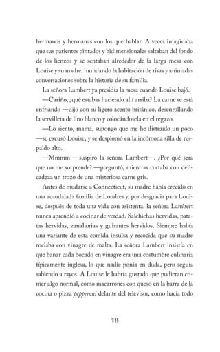 hermanos y hermanas con los que hablar. A veces imaginaba
que sus parientes pintados y bidimensionales saltaban del fondo
de los lienzos y se sentaban alrededor de la larga mesa con
Louise y su madre, inundando la habitación de risas y animadas
conversaciones sobre la historia de su familia.
  La señora Lambert ya presidía la mesa cuando Louise bajó.
  —Cariño, ¿qué estabas haciendo ahí arriba? La carne se está
enfriando —dijo con su ligero acento británico, desenrollando
la servilleta de lino blanco y colocándosela en el regazo.
  —Lo siento, mamá, supongo que me he distraído un poco
—se excusó Louise, y se desplomó en la incómoda silla de res-
paldo alto.
  —Mmmm —suspiró la señora Lambert—. ¿Por qué será
que no me sorprende? —preguntó, mientras cortaba con deli-
cadeza un trozo de una misteriosa carne gris.
  Antes de mudarse a Connecticut, su madre había crecido en
una acaudalada familia de Londres y, por desgracia para Loui-
se, después de toda una vida con asistenta, la señora Lambert
nunca aprendió a cocinar de verdad. Salchichas hervidas, pata-
tas hervidas, zanahorias y guisantes hervidos. Siempre había
una variante de esta comida insulsa y recocida que su madre
rociaba con vinagre de malta. La señora Lambert insistía en
que bañar cada bocado en vinagre era una costumbre culinaria
típicamente inglesa, lo que nadie ponía en duda, pero seguía
sabiendo a rayos. A Louise le habría gustado que pudieran co-
mer algo normal, como macarrones con queso en la barra de la
cocina o pizza pepperoni delante del televisor, como hacía todo



                               18
 