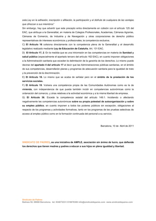 esta Ley en la adhesión, inscripción o afiliación, la participación y el disfrute de cualquiera de las ventajas
que ofrezcan a sus miembros”
Sin embargo, hay que advertir que este precepto entra directamente en colisión con el artículo 125 del
EAC, que atribuye a la Generalitat, en materia de Colegios Profesionales, Academias, Cámaras Agrarias,
Cámaras de Comercio, de Industria y de Navegación y otras corporaciones de derecho público
representativas de intereses económicos y profesionales, la competencia exclusiva.
C) El Artículo 16 colisiona directamente con la competencia plena de la Generalitat y el desarrollo
legislativo realizado mediante Ley de Educación de Cataluña, Art. 131 EAC.
D) El Artículo 17, 2. En la medida que es una intromisión en las competencias en materia de Sanidad y
salud pública (especialmente el apartado tercero del artículo 162 EAC), en cuanto imponen obligaciones
a la Administración sanitaria que exceden la delimitación de la garantía de los derechos. Lo mismo puede
decirse del apartado 4 del artículo 17 al decir que las Administraciones públicas sanitarias, en el ámbito
de sus competencias, desarrollarán planes y programas de adecuación sanitaria para la igualdad de trato
y la prevención de la discriminación.
E) El Artículo 18. Lo mismo que se acaba de señalar pero en el ámbito de la prestación de los
servicios sociales.
F) El Artículo 19. Vulnera una competencia propia de las Comunidades Autónomas como es la de
vivienda, con independencia de que pueda también incidir en competencias autonómicas como la
ordenación del comercio, y otras relativas a la actividad económica y a la misma libertad de empresa.
G) El Artículo 36. Excede la competencia estatal del artículo 149.1. Incidiendo o afectando
negativamente las competencias autonómicas sobre su propia potestad de autoorganización y sobre
su empleo público, en cuanto imponen a todos los poderes públicos sin excepción, obligaciones al
respecto de los programas y actividades formativas, tanto en los programas de las pruebas selectivas de
acceso al empleo público como en la formación continuada del personal a su servicio.




                                                                              Barcelona, 10 de Abril de 2011




SINDICATO DE PADRES, es una iniciativa de AMPLE, asociación sin ánimo de lucro, que defiende
los derechos que tienen madres y padres a educar a sus hijos en plena igualdad y libertad.
	
  
	
  




Sindicato de Padres
Balmes 92, 08008 Barcelona, tel. 934673231/ 618878300 info@sindicatdepares.com www.sindicatdepares.com
 