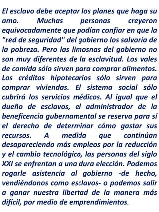 El esclavo debe aceptar los planes que haga su
amo. Muchas personas creyeron
equivocadamente que podían confiar en que la
"red de seguridad" del gobierno los salvaría de
la pobreza. Pero las limosnas del gobierno no
son muy diferentes de la esclavitud. Los vales
de comida sólo sirven para comprar alimentos.
Los créditos hipotecarios sólo sirven para
comprar viviendas. El sistema social sólo
cubrirá los servicios médicos. Al igual que el
dueño de esclavos, el administrador de la
beneficencia gubernamental se reserva para sí
el derecho de determinar cómo gastar sus
recursos. A medida que continúan
desapareciendo más empleos por la reducción
y el cambio tecnológico, las personas del siglo
XXI se enfrentan a una dura elección. Podemos
rogarle asistencia al gobierno -de hecho,
vendiéndonos como esclavos- o podemos salir
a ganar nuestra libertad de la manera más
difícil, por medio de emprendimientos.
 
