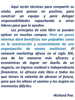 Aquí verán técnicas para compartir su
visión, para pensar en positivo, para
construir un equipo y para delegar
responsabilidades capacitando a otros
líderes para que lo ayuden.
Los principios de este libro se pueden
aplicar en muchos campos. Pero en pocos
intentos dará beneficios tan palpables como
en la construcción y sostenimiento de una
organización de ventas multinivel. El
network marketing ofrece en el siglo XXI,
una de las maneras más eficaces y
económicas de lograr ser dueño de un
negocio, un ingreso residual e independencia
financiera. Le ofrezco este libro a todos los
que tienen la valentía de abrazar el futuro,
para que les allane el camino y los inspire en
momentos difíciles.
-Richard Poe.
 