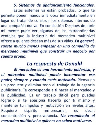 5. Sistemas de apalancamiento funcionales.
Estos sistemas ya están probados, lo que te
permite poner manos a la obra inmediatamente en
lugar de tratar de construir los sistemas internos de
una compañía nueva. En conclusión Después de abrir
mi mente pude ver algunas de las extraordinarias
ventajas que la industria del mercadeo multinivel
ofrece a quienes desean más de sus vidas. En general,
cuesta mucho menos empezar en una compañía de
mercadeo multinivel que construir un negocio por
cuenta propia.
La respuesta de Donald
El mercadeo es una herramienta poderosa, y
el mercadeo multinivel puede incrementar ese
poder, siempre y cuando estés motivado. Piensa en
un producto y elimina todo el trabajo de la agencia
publicitaria. Te corresponde a ti hacer el mercadeo y
la publicidad. Es un trabajo difícil pero puedes
lograrlo si te apasiona hacerlo por ti mismo y
mantener tu impulso y motivación en niveles altos.
Requiere espíritu empresarial; es decir,
concentración y perseverancia. No recomiendo el
mercadeo multinivel a quienes no saben motivarse.
 