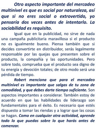 Otro aspecto importante del mercadeo
multinivel es que es social por naturaleza, así
que si no eres social o extrovertido, yo
pensaría dos veces antes de intentarlo. La
sociabilidad es requisito.
Igual que en la publicidad, no sirve de nada
una campaña publicitaria maravillosa si el producto
no es igualmente bueno. Piensa también que si
decides convertirte en distribuidor, serás legalmente
responsable por las quejas que presenten sobre el
producto, la compañía y las oportunidades. Pero
sobre todo, comprueba que el producto sea digno de
tu energía y devoción totales; de otro modo será una
pérdida de tiempo.
Robert menciona que para el mercadeo
multinivel es importante que salgas de tu zona de
comodidad, y que debes darte tiempo suficiente. Son
aspectos importantes a considerar. También estoy de
acuerdo en que las habilidades de liderazgo son
fundamentales para el éxito. Es necesario que estés
dispuesto a tomar las riendas y a lograr que las cosas
se hagan. Como en cualquier otra actividad, aprende
todo lo que puedas sobre lo que harás antes de
comenzar.
 