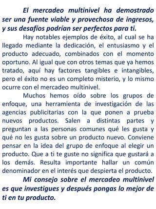 El mercadeo multinivel ha demostrado
ser una fuente viable y provechosa de ingresos,
y sus desafíos podrían ser perfectos para ti.
Hay notables ejemplos de éxito, al cual se ha
llegado mediante la dedicación, el entusiasmo y el
producto adecuado, combinados con el momento
oportuno. Al igual que con otros temas que ya hemos
tratado, aquí hay factores tangibles e intangibles,
pero el éxito no es un completo misterio, y lo mismo
ocurre con el mercadeo multinivel.
Muchos hemos oído sobre los grupos de
enfoque, una herramienta de investigación de las
agencias publicitarias con la que ponen a prueba
nuevos productos. Salen a distintas partes y
preguntan a las personas comunes qué les gusta y
qué no les gusta sobre un producto nuevo. Conviene
pensar en la idea del grupo de enfoque al elegir un
producto. Que a ti te guste no significa que gustará a
los demás. Resulta importante hallar un común
denominador en el interés que despierta el producto.
Mi consejo sobre el mercadeo multinivel
es que investigues y después pongas lo mejor de
ti en tu producto.
 