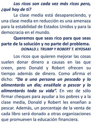 Los ricos son cada vez más ricos pero,
¿qué hay de ti?
La clase media está desapareciendo, y
una clase media en reducción es una amenaza
para la estabilidad de Estados Unidos y para la
democracia en el mundo.
Queremos que seas rico para que seas
parte de la solución y no parte del problema.
DONALD J. TRUMP Y ROBERT T. KIYOSAKI
Los ricos que quieren mejorar las cosas
suelen donar dinero a causas en las que
creen, pero Donald y Robert ofrecen su
tiempo además de dinero. Como afirma el
dicho: “Da a una persona un pescado y lo
alimentarás un día; enséñale a pescar y lo
alimentarás toda su vida”. En vez de sólo
firmar cheques para ayudar a los pobres y a la
clase media, Donald y Robert les enseñan a
pescar. Además, un porcentaje de la venta de
cada libro será donado a otras organizaciones
que promueven la educación financiera.
 