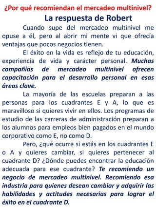 ¿Por qué recomiendan el mercadeo multinivel?
La respuesta de Robert
Cuando supe del mercadeo multinivel me
opuse a él, pero al abrir mi mente vi que ofrecía
ventajas que pocos negocios tienen.
El éxito en la vida es reflejo de tu educación,
experiencia de vida y carácter personal. Muchas
compañías de mercadeo multinivel ofrecen
capacitación para el desarrollo personal en esas
áreas clave.
La mayoría de las escuelas preparan a las
personas para los cuadrantes E y A, lo que es
maravilloso si quieres vivir en ellos. Los programas de
estudio de las carreras de administración preparan a
los alumnos para empleos bien pagados en el mundo
corporativo como E, no como D.
Pero, ¿qué ocurre si estás en los cuadrantes E
o A y quieres cambiar, si quieres pertenecer al
cuadrante D? ¿Dónde puedes encontrar la educación
adecuada para ese cuadrante? Te recomiendo un
negocio de mercadeo multinivel. Recomiendo esa
industria para quienes desean cambiar y adquirir las
habilidades y actitudes necesarias para lograr el
éxito en el cuadrante D.
 