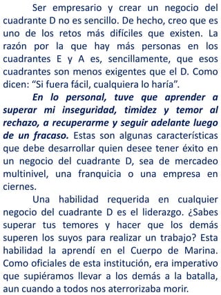 Ser empresario y crear un negocio del
cuadrante D no es sencillo. De hecho, creo que es
uno de los retos más difíciles que existen. La
razón por la que hay más personas en los
cuadrantes E y A es, sencillamente, que esos
cuadrantes son menos exigentes que el D. Como
dicen: “Si fuera fácil, cualquiera lo haría”.
En lo personal, tuve que aprender a
superar mi inseguridad, timidez y temor al
rechazo, a recuperarme y seguir adelante luego
de un fracaso. Estas son algunas características
que debe desarrollar quien desee tener éxito en
un negocio del cuadrante D, sea de mercadeo
multinivel, una franquicia o una empresa en
ciernes.
Una habilidad requerida en cualquier
negocio del cuadrante D es el liderazgo. ¿Sabes
superar tus temores y hacer que los demás
superen los suyos para realizar un trabajo? Esta
habilidad la aprendí en el Cuerpo de Marina.
Como oficiales de esta institución, era imperativo
que supiéramos llevar a los demás a la batalla,
aun cuando a todos nos aterrorizaba morir.
 