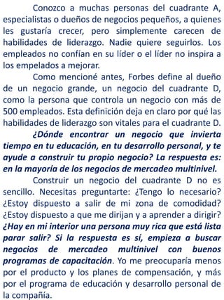 Conozco a muchas personas del cuadrante A,
especialistas o dueños de negocios pequeños, a quienes
les gustaría crecer, pero simplemente carecen de
habilidades de liderazgo. Nadie quiere seguirlos. Los
empleados no confían en su líder o el líder no inspira a
los empelados a mejorar.
Como mencioné antes, Forbes define al dueño
de un negocio grande, un negocio del cuadrante D,
como la persona que controla un negocio con más de
500 empleados. Esta definición deja en claro por qué las
habilidades de liderazgo son vitales para el cuadrante D.
¿Dónde encontrar un negocio que invierta
tiempo en tu educación, en tu desarrollo personal, y te
ayude a construir tu propio negocio? La respuesta es:
en la mayoría de los negocios de mercadeo multinivel.
Construir un negocio del cuadrante D no es
sencillo. Necesitas preguntarte: ¿Tengo lo necesario?
¿Estoy dispuesto a salir de mi zona de comodidad?
¿Estoy dispuesto a que me dirijan y a aprender a dirigir?
¿Hay en mi interior una persona muy rica que está lista
parar salir? Si la respuesta es sí, empieza a buscar
negocios de mercadeo multinivel con buenos
programas de capacitación. Yo me preocuparía menos
por el producto y los planes de compensación, y más
por el programa de educación y desarrollo personal de
la compañía.
 