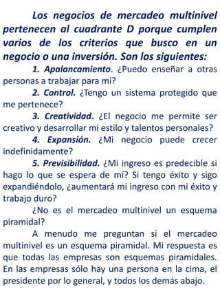 Los negocios de mercadeo multinivel
pertenecen al cuadrante D porque cumplen
varios de los criterios que busco en un
negocio o una inversión. Son los siguientes:
1. Apalancamiento. ¿Puedo enseñar a otras
personas a trabajar para mí?
2. Control. ¿Tengo un sistema protegido que
me pertenece?
3. Creatividad. ¿El negocio me permite ser
creativo y desarrollar mi estilo y talentos personales?
4. Expansión. ¿Mi negocio puede crecer
indefinidamente?
5. Previsibilidad. ¿Mi ingreso es predecible si
hago lo que se espera de mí? Si tengo éxito y sigo
expandiéndolo, ¿aumentará mi ingreso con mi éxito y
trabajo duro?
¿No es el mercadeo multinivel un esquema
piramidal?
A menudo me preguntan si el mercadeo
multinivel es un esquema piramidal. Mi respuesta es
que todas las empresas son esquemas piramidales.
En las empresas sólo hay una persona en la cima, el
presidente por lo general, y todos los demás abajo.
 