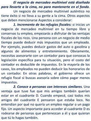 El negocio de mercadeo multinivel está diseñado
para llevarte a la cima, no para mantenerte en el fondo.
Un negocio de mercadeo multinivel auténtico no
tiene éxito si no lleva a su gente a la cima. Otros aspectos
que deben mencionarse Aspectos a considerar:
1. Incremento de los refugios fiscales: si inicias un
negocio de mercadeo multinivel en tu tiempo libre y
conservas tu empleo, empezarás a disfrutar de las ventajas
fiscales de los ricos. Una persona con un negocio de medio
tiempo puede deducir más impuestos que un empleado.
Por ejemplo, puedes deducir gastos del auto o gasolina y
algunos de alimentos y entretenimiento. Obviamente,
necesitas asesorarte con un contador para que conozcas la
legislación específica para tu situación, pero el costo del
contador es deducible de impuestos. En la mayoría de los
casos, los empleados no pueden deducir los honorarios de
un contador. En otras palabras, el gobierno ofrece un
refugio fiscal si buscas asesoría sobre cómo pagar menos
impuestos.
2. Conoce a personas con intereses similares. Una
ventaja que tuve fue que mis amigos también querían
estar en el cuadrante D. Cuando empecé, casi todos mis
amigos del cuadrante E pensaron que estaba loco. No
entendían por qué no quería un empleo regular o un pago
fijo. Un aspecto importante para acceder al cuadrante D es
rodearse de personas que pertenezcan a él y que quieran
que tú lo hagas también.
 